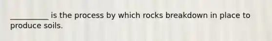 __________ is the process by which rocks breakdown in place to produce soils.