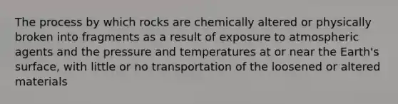 The process by which rocks are chemically altered or physically broken into fragments as a result of exposure to atmospheric agents and the pressure and temperatures at or near the Earth's surface, with little or no transportation of the loosened or altered materials