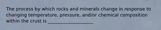 The process by which rocks and minerals change in response to changing temperature, pressure, and/or chemical composition within the crust is ____________________