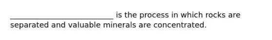 ___________________________ is the process in which rocks are separated and valuable minerals are concentrated.