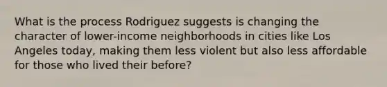 What is the process Rodriguez suggests is changing the character of lower-income neighborhoods in cities like Los Angeles today, making them less violent but also less affordable for those who lived their before?