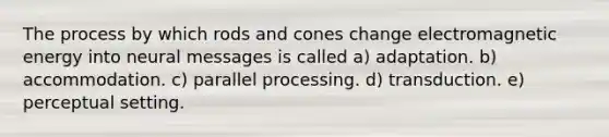 The process by which rods and cones change electromagnetic energy into neural messages is called a) adaptation. b) accommodation. c) parallel processing. d) transduction. e) perceptual setting.