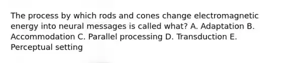 The process by which rods and cones change electromagnetic energy into neural messages is called what? A. Adaptation B. Accommodation C. Parallel processing D. Transduction E. Perceptual setting