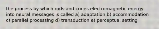 the process by which rods and cones electromagnetic energy into neural messages is called a) adaptation b) accommodation c) parallel processing d) transduction e) perceptual setting