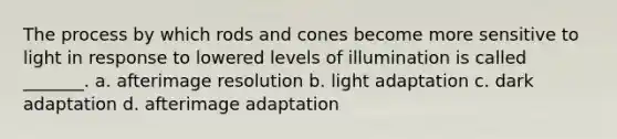 The process by which rods and cones become more sensitive to light in response to lowered levels of illumination is called _______. a. afterimage resolution b. light adaptation c. dark adaptation d. afterimage adaptation