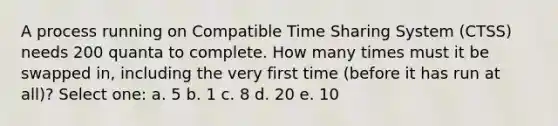 A process running on Compatible Time Sharing System (CTSS) needs 200 quanta to complete. How many times must it be swapped in, including the very first time (before it has run at all)? Select one: a. 5 b. 1 c. 8 d. 20 e. 10