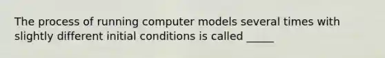 The process of running computer models several times with slightly different initial conditions is called _____