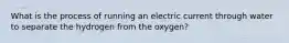 What is the process of running an electric current through water to separate the hydrogen from the oxygen?