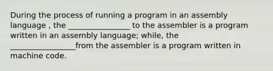 During the process of running a program in an assembly language , the ________________ to the assembler is a program written in an assembly language; while, the _________________from the assembler is a program written in machine code.