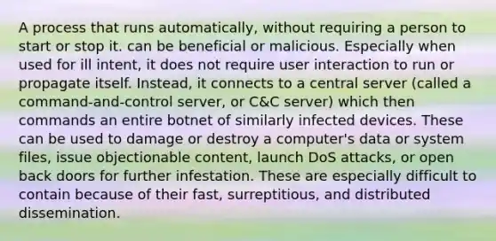 A process that runs automatically, without requiring a person to start or stop it. can be beneficial or malicious. Especially when used for ill intent, it does not require user interaction to run or propagate itself. Instead, it connects to a central server (called a command-and-control server, or C&C server) which then commands an entire botnet of similarly infected devices. These can be used to damage or destroy a computer's data or system files, issue objectionable content, launch DoS attacks, or open back doors for further infestation. These are especially difficult to contain because of their fast, surreptitious, and distributed dissemination.