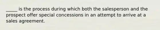 _____ is the process during which both the salesperson and the prospect offer special concessions in an attempt to arrive at a sales agreement.