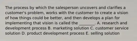 The process by which the salesperson uncovers and clarifies a​ customer's problem, works with the customer to create a vision of how things could be​ better, and then develops a plan for implementing that vision is called the​ ________. A. research and development process B. marketing solution C. customer service solution D. product development process E. selling solution