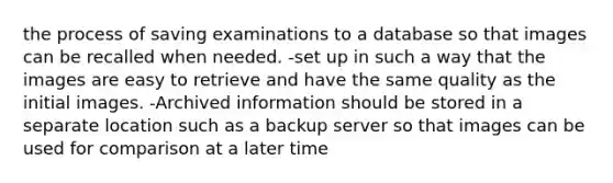 the process of saving examinations to a database so that images can be recalled when needed. -set up in such a way that the images are easy to retrieve and have the same quality as the initial images. -Archived information should be stored in a separate location such as a backup server so that images can be used for comparison at a later time