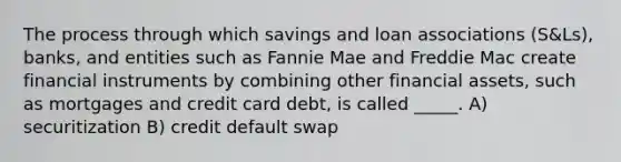 The process through which savings and loan associations (S&Ls), banks, and entities such as Fannie Mae and Freddie Mac create financial instruments by combining other financial assets, such as mortgages and credit card debt, is called _____. A) securitization B) credit default swap