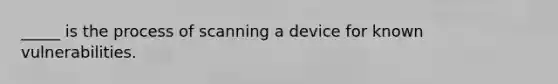 _____ is the process of scanning a device for known vulnerabilities.