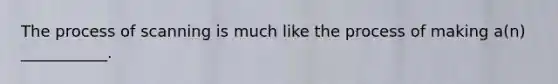 The process of scanning is much like the process of making a(n) ___________.