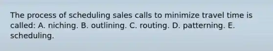 The process of scheduling sales calls to minimize travel time is called: A. niching. B. outlining. C. routing. D. patterning. E. scheduling.