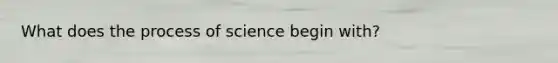 What does the process of science begin with?