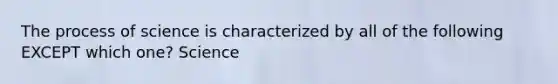 The process of science is characterized by all of the following EXCEPT which one? Science