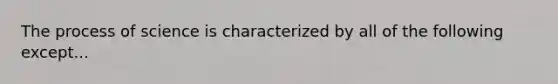 The process of science is characterized by all of the following except...