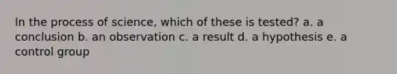 In the process of science, which of these is tested? a. a conclusion b. an observation c. a result d. a hypothesis e. a control group