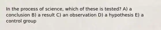 In the process of science, which of these is tested? A) a conclusion B) a result C) an observation D) a hypothesis E) a control group