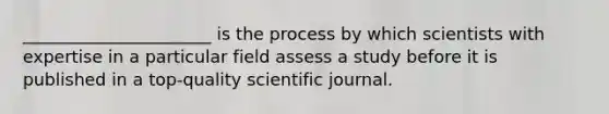 ______________________ is the process by which scientists with expertise in a particular field assess a study before it is published in a top-quality scientific journal.