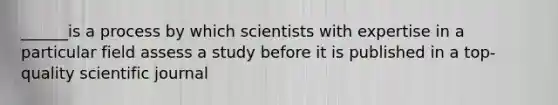 ______is a process by which scientists with expertise in a particular field assess a study before it is published in a top-quality scientific journal