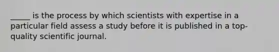 _____ is the process by which scientists with expertise in a particular field assess a study before it is published in a top-quality scientific journal.