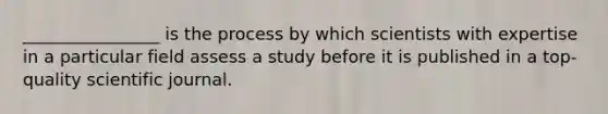 ________________ is the process by which scientists with expertise in a particular field assess a study before it is published in a top-quality scientific journal.