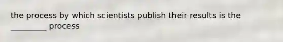 the process by which scientists publish their results is the _________ process