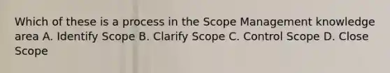 Which of these is a process in the Scope Management knowledge area A. Identify Scope B. Clarify Scope C. Control Scope D. Close Scope