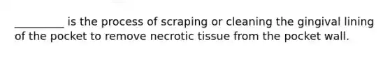 _________ is the process of scraping or cleaning the gingival lining of the pocket to remove necrotic tissue from the pocket wall.