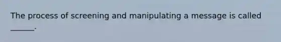 The process of screening and manipulating a message is called ______.