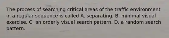 The process of searching critical areas of the traffic environment in a regular sequence is called A. separating. B. minimal visual exercise. C. an orderly visual search pattern. D. a random search pattern.