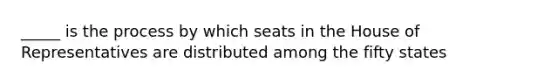 _____ is the process by which seats in the House of Representatives are distributed among the fifty states