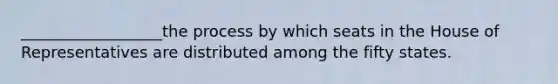 __________________the process by which seats in the House of Representatives are distributed among the fifty states.