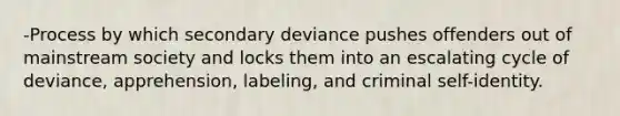 -Process by which secondary deviance pushes offenders out of mainstream society and locks them into an escalating cycle of deviance, apprehension, labeling, and criminal self-identity.