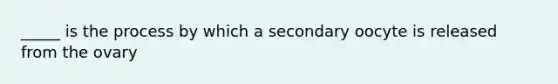 _____ is the process by which a secondary oocyte is released from the ovary