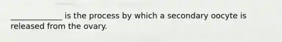 _____________ is the process by which a secondary oocyte is released from the ovary.