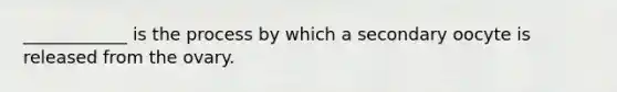 ____________ is the process by which a secondary oocyte is released from the ovary.