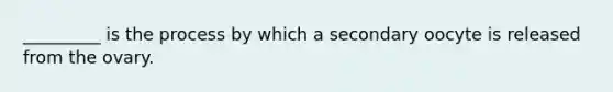 _________ is the process by which a secondary oocyte is released from the ovary.