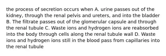 the process of secretion occurs when A. urine passes out of the kidney, through the renal pelvis and ureters, and into the bladder B. The filtrate passes out of the glomerular capsule and through the renal tubule C. Waste ions and hydrogen ions are reabsorbed into the body through cells along the renal tubule wall D. Waste ions and hydrogen ions still in <a href='https://www.questionai.com/knowledge/k7oXMfj7lk-the-blood' class='anchor-knowledge'>the blood</a> pass from capillaries into the renal tubule