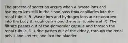 The process of secretion occurs when A. Waste ions and hydrogen ions still in the blood pass from capillaries into the renal tubule. B. Waste ions and hydrogen ions are reabsorbed into the body through cells along the renal tubule wall. C. The filtrate passes out of the glomerular capsule and through the renal tubule. D. Urine passes out of the kidney, through the renal pelvis and ureters, and into the bladder.