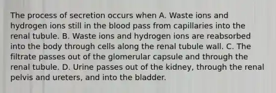 The process of secretion occurs when A. Waste ions and hydrogen ions still in the blood pass from capillaries into the renal tubule. B. Waste ions and hydrogen ions are reabsorbed into the body through cells along the renal tubule wall. C. The filtrate passes out of the glomerular capsule and through the renal tubule. D. Urine passes out of the kidney, through the renal pelvis and ureters, and into the bladder.