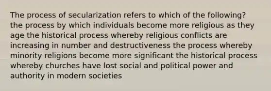 The process of secularization refers to which of the following? the process by which individuals become more religious as they age the historical process whereby religious conflicts are increasing in number and destructiveness the process whereby minority religions become more significant the historical process whereby churches have lost social and political power and authority in modern societies