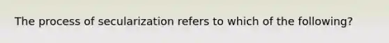 The process of secularization refers to which of the following?