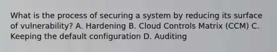 What is the process of securing a system by reducing its surface of vulnerability? A. Hardening B. Cloud Controls Matrix (CCM) C. Keeping the default configuration D. Auditing