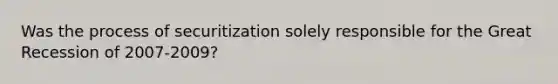 Was the process of securitization solely responsible for the Great Recession of​ 2007-2009?