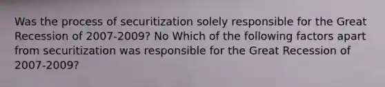 Was the process of securitization solely responsible for the Great Recession of​ 2007-2009? No Which of the following factors apart from securitization was responsible for the Great Recession of​ 2007-2009?